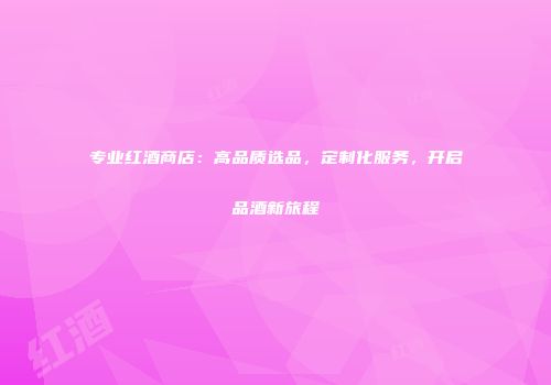 专业红酒商店：高品质选品，定制化服务，开启品酒新旅程