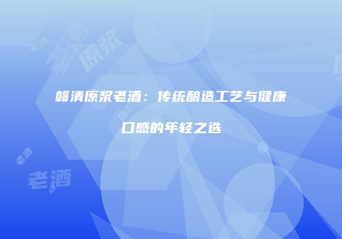 赣清原浆老酒：传统酿造工艺与健康口感的年轻之选
