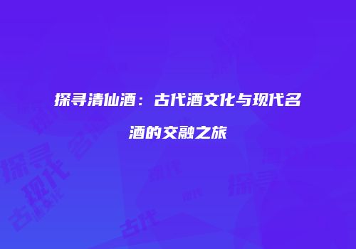 探寻清仙酒：古代酒文化与现代名酒的交融之旅