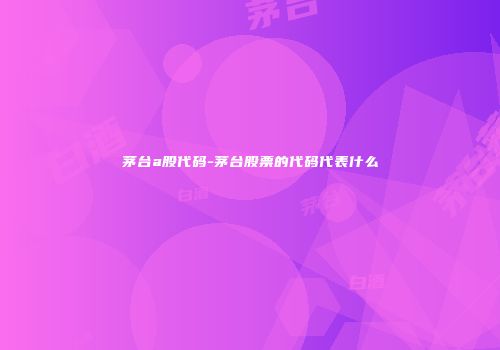 茅台a股代码-茅台股票的代码代表什么