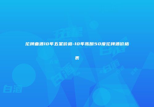 沱牌曲酒10年五星价格-10年陈酿50度沱牌酒价格表