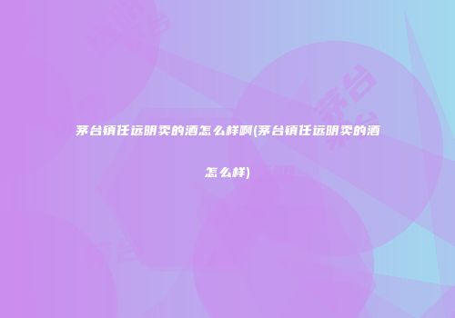 茅台镇任远明卖的酒怎么样啊(茅台镇任远明卖的酒怎么样)