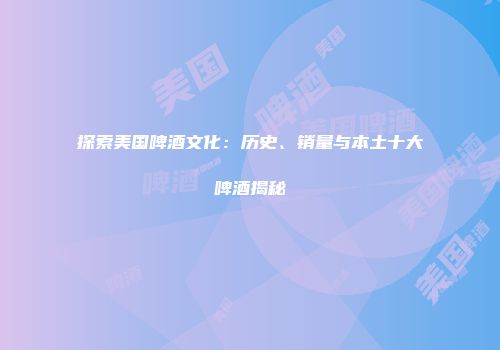 探索美国啤酒文化：历史、销量与本土十大啤酒揭秘