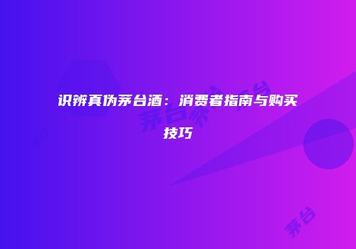 识辨真伪茅台酒：消费者指南与购买技巧