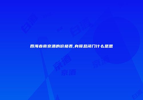 四海春南京酒的价格表,身损且闭门什么意思