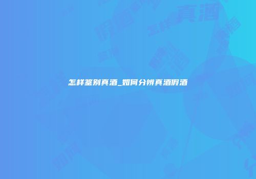 怎样鉴别真酒_如何分辨真酒假酒