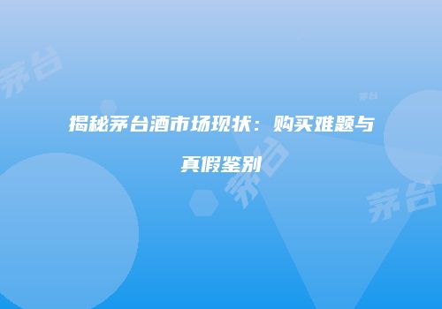 揭秘茅台酒市场现状：购买难题与真假鉴别