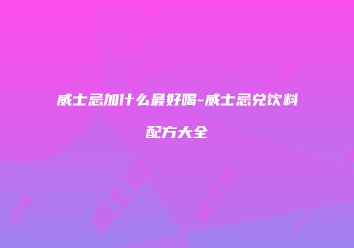 威士忌加什么最好喝-威士忌兑饮料配方大全