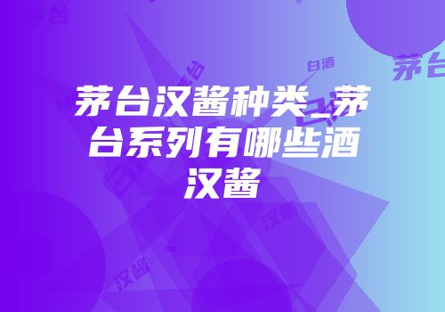 茅台汉酱种类_茅台系列有哪些酒汉酱