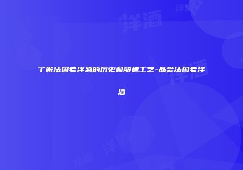 了解法国老洋酒的历史和酿造工艺-品尝法国老洋酒