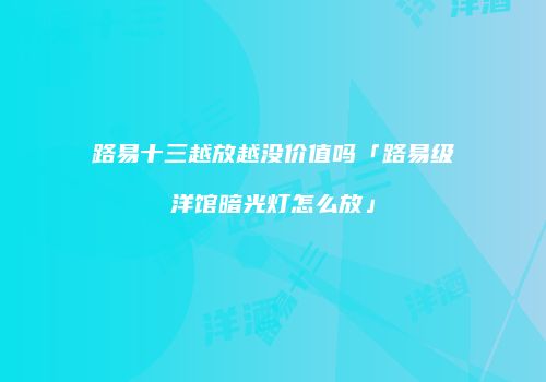 路易十三越放越没价值吗「路易级洋馆暗光灯怎么放」