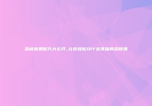 荔枝泡酒配方大公开_让你轻松DIY出美味的荔枝酒
