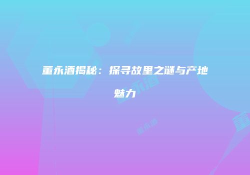 董永酒揭秘：探寻故里之谜与产地魅力