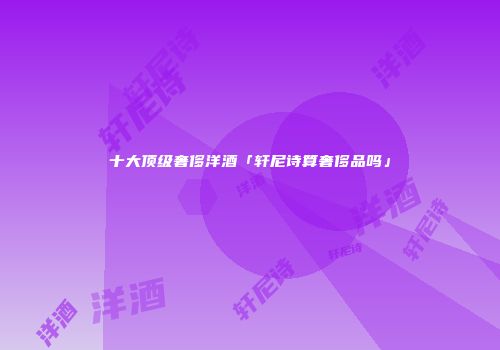 十大顶级奢侈洋酒「轩尼诗算奢侈品吗」