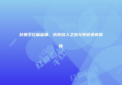 甘肃干红葡萄酒、历史名人之旅与特色美食探秘