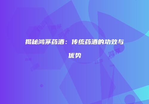 揭秘鸿茅药酒：传统药酒的功效与优势