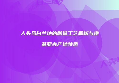 人头马白兰地的酿造工艺解析与康基亚克产地特色