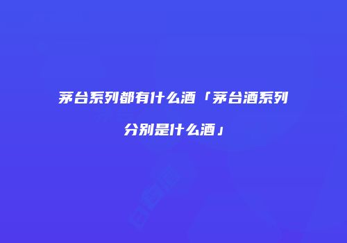 茅台系列都有什么酒「茅台酒系列分别是什么酒」