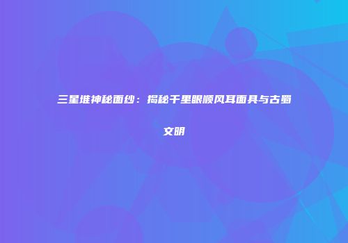 三星堆神秘面纱：揭秘千里眼顺风耳面具与古蜀文明
