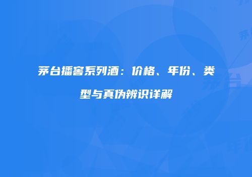 茅台播窖系列酒：价格、年份、类型与真伪辨识详解