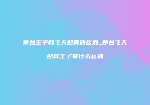 茅台王子和飞天迎宾的区别_茅台飞天迎宾王子有什么区别