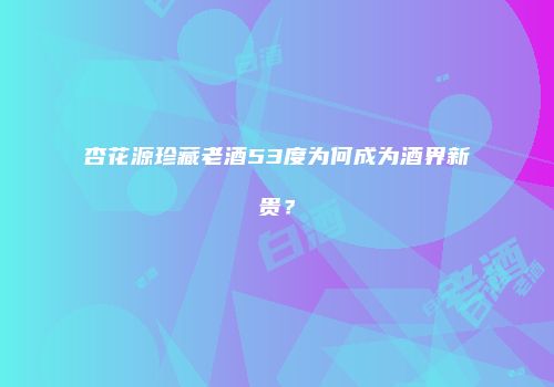 杏花源珍藏老酒53度为何成为酒界新贵？