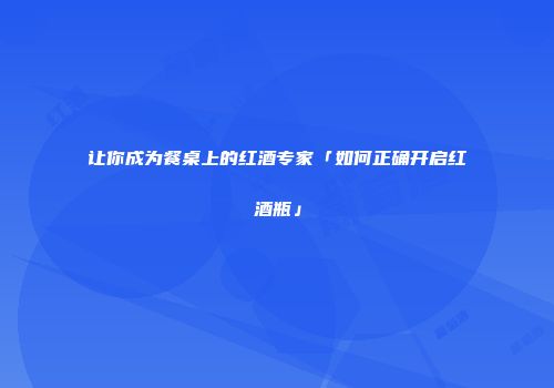 让你成为餐桌上的红酒专家「如何正确开启红酒瓶」