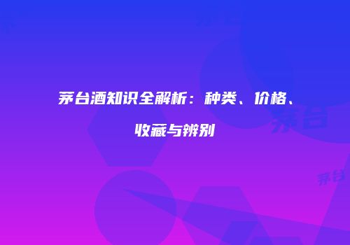 茅台酒知识全解析：种类、价格、收藏与辨别