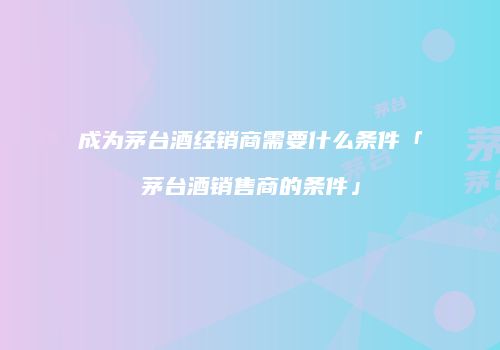 成为茅台酒经销商需要什么条件「茅台酒销售商的条件」