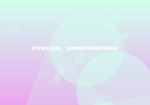 百年郎纪念酒：经典传承与收藏价值解析