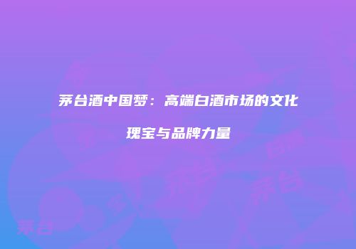 茅台酒中国梦：高端白酒市场的文化瑰宝与品牌力量