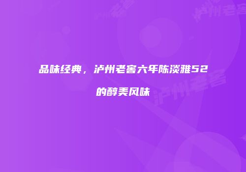 品味经典，泸州老窖六年陈淡雅52的醇美风味