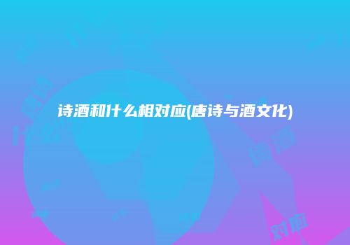 诗酒和什么相对应(唐诗与酒文化)