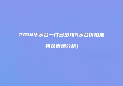 2014年茅台一件多少钱?(茅台价格走势及市场分析)