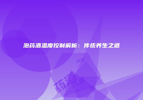 泡药酒温度控制解析：传统养生之道