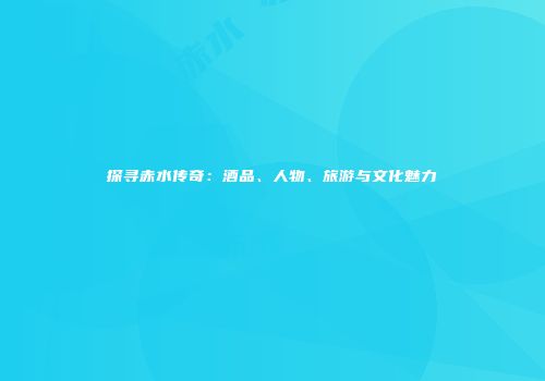 探寻赤水传奇：酒品、人物、旅游与文化魅力