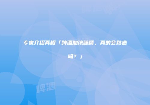 专家介绍真相「啤酒加浓味精，真的会致癌吗？」