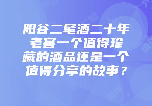 阳谷二髦酒二十年老窖一个值得珍藏的酒品还是一个值得分享的故事？