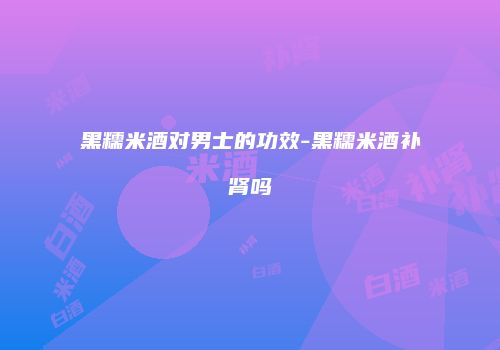 黑糯米酒对男士的功效-黑糯米酒补肾吗