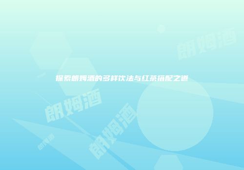 探索朗姆酒的多样饮法与红茶搭配之道