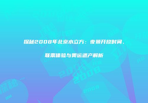 探秘2008年北京水立方：夜景开放时间、联票体验与奥运遗产解析