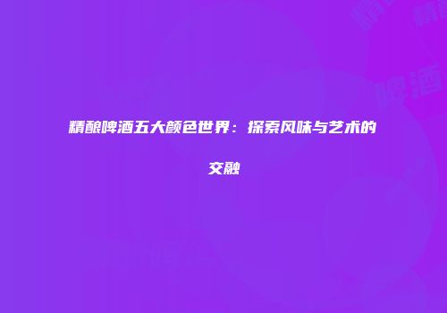 精酿啤酒五大颜色世界：探索风味与艺术的交融