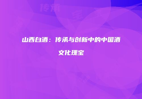 山西白酒：传承与创新中的中国酒文化瑰宝