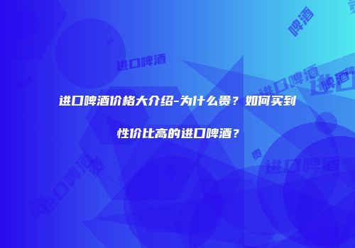 进口啤酒价格大介绍-为什么贵？如何买到性价比高的进口啤酒？
