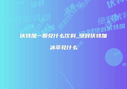 伏特加一般兑什么饮料_绝对伏特加冰萃兑什么