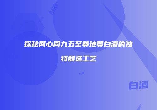 探秘两心同九五至尊地尊白酒的独特酿造工艺