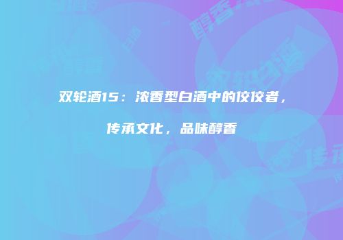 双轮酒15：浓香型白酒中的佼佼者，传承文化，品味醇香