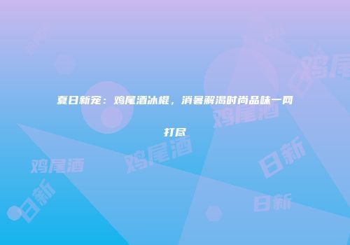 夏日新宠：鸡尾酒冰棍，消暑解渴时尚品味一网打尽