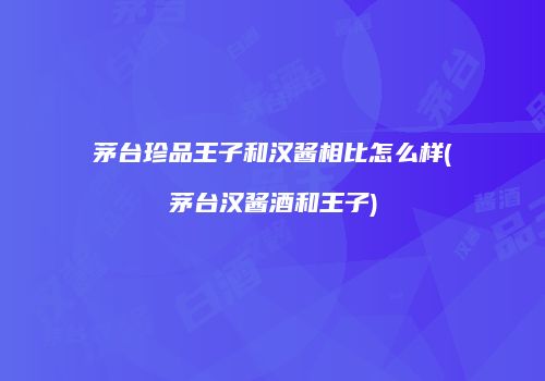 茅台珍品王子和汉酱相比怎么样(茅台汉酱酒和王子)