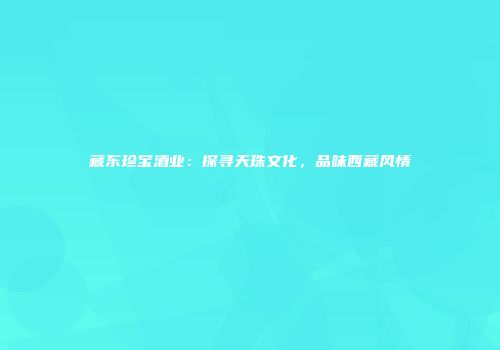 藏东珍宝酒业：探寻天珠文化，品味西藏风情